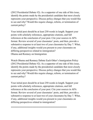 (2012 Presidential Debate #2). As a supporter of one side of this issue,
identify the points made by the presidential candidate that most closely
represents your perspective. Discuss policy changes that you would like
to see and why? Would this require change, reform, or termination of
current policy?
Your initial post should be at least 250 words in length. Support your
points with scholarly references, appropriate citations, and full
references at the conclusion of your post. Cite your sources in APA
format. Review several of your classmates’ posts, and then, provide a
substantive response to at least two of your classmates by Day 7. What,
if any, additional insights would you present to your classmates on
differing perspectives related to immigration?
Obama and Romney on Immigration
Watch Obama and Romney Debate Each Other’s Immigration Policy
(2012 Presidential Debate #2). As a supporter of one side of this issue,
identify the points made by the presidential candidate that most closely
represents your perspective. Discuss policy changes that you would like
to see and why? Would this require change, reform, or termination of
current policy?
Your initial post should be at least 250 words in length. Support your
points with scholarly references, appropriate citations, and full
references at the conclusion of your post. Cite your sources in APA
format. Review several of your classmates’ posts, and then, provide a
substantive response to at least two of your classmates by Day 7. What,
if any, additional insights would you present to your classmates on
differing perspectives related to immigration?
==============================================
 