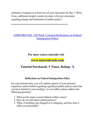 substantive response to at least two of your classmates by Day 7. What,
if any, additional insights would you share with your classmates
regarding change and termination of public policy?
==============================================
ASHFORD SOC 320 Week 5 Journal Reflections on Federal
Immigration Policy
For more course tutorials visit
www.tutorialrank.com
Tutorial Purchased: 4 Times, Rating: A
Reflections on Federal Immigration Policy
For your journal entry, you will explore aspects of your personal
experience and/or beliefs regarding significant public policies and what
you have learned in your readings. As you reflect, please address the
following questions:
1. What are the major current federal welfare issues?
2. How do you feel about related policies?
3. What, if anything, has changed or is changing, and how does it
affect you personally?
 