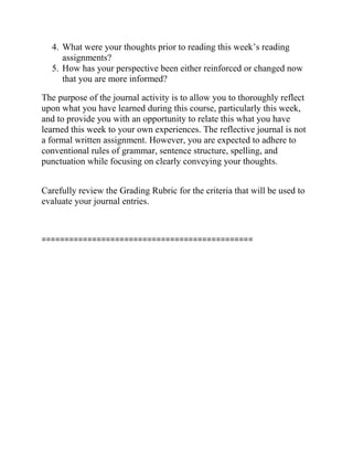 4. What were your thoughts prior to reading this week’s reading
assignments?
5. How has your perspective been either reinforced or changed now
that you are more informed?
The purpose of the journal activity is to allow you to thoroughly reflect
upon what you have learned during this course, particularly this week,
and to provide you with an opportunity to relate this what you have
learned this week to your own experiences. The reflective journal is not
a formal written assignment. However, you are expected to adhere to
conventional rules of grammar, sentence structure, spelling, and
punctuation while focusing on clearly conveying your thoughts.
Carefully review the Grading Rubric for the criteria that will be used to
evaluate your journal entries.
==============================================
 