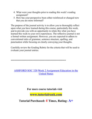 4. What were your thoughts prior to reading this week’s reading
assignment?
5. How has your perspective been either reinforced or changed now
that you are more informed?
The purpose of the journal activity is to allow you to thoroughly reflect
upon what you have learned during this course, particularly this week,
and to provide you with an opportunity to relate this what you have
learned this week to your own experiences. The reflective journal is not
a formal written assignment. However, you are expected to adhere to
conventional rules of grammar, sentence structure, spelling, and
punctuation while focusing on clearly conveying your thoughts.
Carefully review the Grading Rubric for the criteria that will be used to
evaluate your journal entries.
==============================================
ASHFORD SOC 320 Week 2 Assignment Education in the
United States
For more course tutorials visit
www.tutorialrank.com
Tutorial Purchased: 4 Times, Rating: A+
 