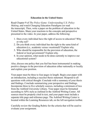 Education in the United States
Read Chapter 9 of The Policy Game: Understanding U.S. Policy
Making, and watch Changing Education Paradigms (or read
the transcript). Then, write a paper on the problem of education in the
United States. Share your reactions to the concepts and perspective
presented in the video. In your paper, address the following:
1. Does every individual have the right of access to education? Why
or why not?
2. Do you think every individual has the right to the same kind of
education (i.e., academic versus vocational)? Explain why.
3. Who should be responsible for the provision of education, the
federal or local government? Explain why.
4. In your opinion, what needs to be done currently to improve our
educational system?
Also, discuss one policy that you feel has been instrumental in making
positive changes in the provision of education either nationally or locally
and explain your position.
Your paper must be three to four pages in length. Begin your paper with
an introduction, including a succinct thesis statement. Respond to all
questions with critical thought. Conclude with a summary of your thesis
and findings. Conclude summarizing your perspective and findings.
Incorporate three to five scholarly sources, including a minimum of two
from the Ashford University Library. Your paper must be formatted
according to APA style as outlined in the Ashford Writing Center. All
sources must be properly cited in text, and your paper must include a
separate title page and reference page. The Ashford Writing Center is
located within the Learning Resources tab, on the left navigation toolbar.
Carefully review the Grading Rubric for the criteria that will be used to
evaluate your assignment.
 
