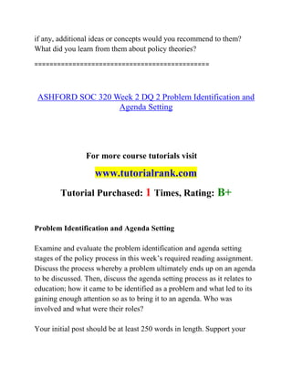 if any, additional ideas or concepts would you recommend to them?
What did you learn from them about policy theories?
==============================================
ASHFORD SOC 320 Week 2 DQ 2 Problem Identification and
Agenda Setting
For more course tutorials visit
www.tutorialrank.com
Tutorial Purchased: 1 Times, Rating: B+
Problem Identification and Agenda Setting
Examine and evaluate the problem identification and agenda setting
stages of the policy process in this week’s required reading assignment.
Discuss the process whereby a problem ultimately ends up on an agenda
to be discussed. Then, discuss the agenda setting process as it relates to
education; how it came to be identified as a problem and what led to its
gaining enough attention so as to bring it to an agenda. Who was
involved and what were their roles?
Your initial post should be at least 250 words in length. Support your
 