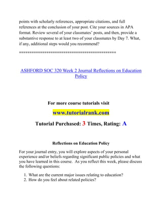 points with scholarly references, appropriate citations, and full
references at the conclusion of your post. Cite your sources in APA
format. Review several of your classmates’ posts, and then, provide a
substantive response to at least two of your classmates by Day 7. What,
if any, additional steps would you recommend?
==============================================
ASHFORD SOC 320 Week 2 Journal Reflections on Education
Policy
For more course tutorials visit
www.tutorialrank.com
Tutorial Purchased: 3 Times, Rating: A
Reflections on Education Policy
For your journal entry, you will explore aspects of your personal
experience and/or beliefs regarding significant public policies and what
you have learned in this course. As you reflect this week, please discuss
the following questions:
1. What are the current major issues relating to education?
2. How do you feel about related policies?
 
