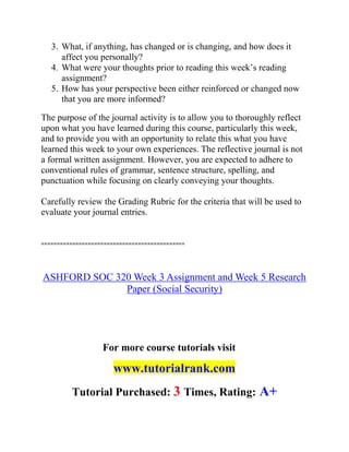 3. What, if anything, has changed or is changing, and how does it
affect you personally?
4. What were your thoughts prior to reading this week’s reading
assignment?
5. How has your perspective been either reinforced or changed now
that you are more informed?
The purpose of the journal activity is to allow you to thoroughly reflect
upon what you have learned during this course, particularly this week,
and to provide you with an opportunity to relate this what you have
learned this week to your own experiences. The reflective journal is not
a formal written assignment. However, you are expected to adhere to
conventional rules of grammar, sentence structure, spelling, and
punctuation while focusing on clearly conveying your thoughts.
Carefully review the Grading Rubric for the criteria that will be used to
evaluate your journal entries.
==============================================
ASHFORD SOC 320 Week 3 Assignment and Week 5 Research
Paper (Social Security)
For more course tutorials visit
www.tutorialrank.com
Tutorial Purchased: 3 Times, Rating: A+
 