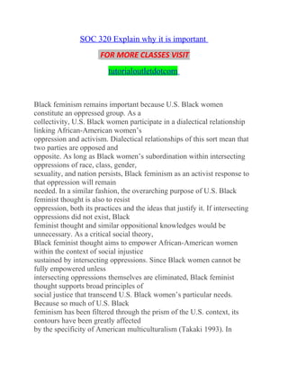 SOC 320 Explain why it is important
FOR MORE CLASSES VISIT
tutorialoutletdotcom
Black feminism remains important because U.S. Black women
constitute an oppressed group. As a
collectivity, U.S. Black women participate in a dialectical relationship
linking African-American women’s
oppression and activism. Dialectical relationships of this sort mean that
two parties are opposed and
opposite. As long as Black women’s subordination within intersecting
oppressions of race, class, gender,
sexuality, and nation persists, Black feminism as an activist response to
that oppression will remain
needed. In a similar fashion, the overarching purpose of U.S. Black
feminist thought is also to resist
oppression, both its practices and the ideas that justify it. If intersecting
oppressions did not exist, Black
feminist thought and similar oppositional knowledges would be
unnecessary. As a critical social theory,
Black feminist thought aims to empower African-American women
within the context of social injustice
sustained by intersecting oppressions. Since Black women cannot be
fully empowered unless
intersecting oppressions themselves are eliminated, Black feminist
thought supports broad principles of
social justice that transcend U.S. Black women’s particular needs.
Because so much of U.S. Black
feminism has been filtered through the prism of the U.S. context, its
contours have been greatly affected
by the specificity of American multiculturalism (Takaki 1993). In
 