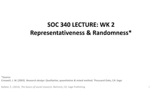 SOC 340 LECTURE: WK 2
Representativeness & Randomness*
*Source:
Creswell, J. W. (2003). Research design: Qualitative, quantitative & mixed method. Thousand Oaks, CA: Sage
Babbie, E. (2014). The basics of social research. Belmont, CA: Sage Publishing 1
 