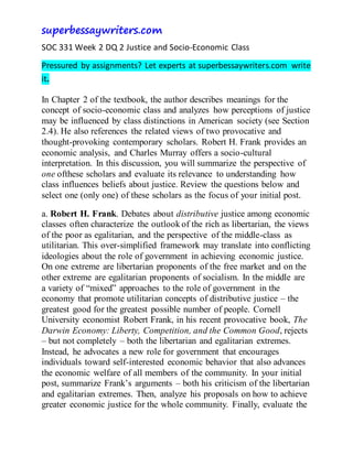 superbessaywriters.com
SOC 331 Week 2 DQ 2 Justice and Socio-Economic Class
Pressured by assignments? Let experts at superbessaywriters.com write
it.
In Chapter 2 of the textbook, the author describes meanings for the
concept of socio-economic class and analyzes how perceptions of justice
may be influenced by class distinctions in American society (see Section
2.4). He also references the related views of two provocative and
thought-provoking contemporary scholars. Robert H. Frank provides an
economic analysis, and Charles Murray offers a socio-cultural
interpretation. In this discussion, you will summarize the perspective of
one ofthese scholars and evaluate its relevance to understanding how
class influences beliefs about justice. Review the questions below and
select one (only one) of these scholars as the focus of your initial post.
a. Robert H. Frank. Debates about distributive justice among economic
classes often characterize the outlook of the rich as libertarian, the views
of the poor as egalitarian, and the perspective of the middle-class as
utilitarian. This over-simplified framework may translate into conflicting
ideologies about the role of government in achieving economic justice.
On one extreme are libertarian proponents of the free market and on the
other extreme are egalitarian proponents of socialism. In the middle are
a variety of “mixed” approaches to the role of government in the
economy that promote utilitarian concepts of distributive justice – the
greatest good for the greatest possible number of people. Cornell
University economist Robert Frank, in his recent provocative book, The
Darwin Economy: Liberty, Competition, and the Common Good, rejects
– but not completely – both the libertarian and egalitarian extremes.
Instead, he advocates a new role for government that encourages
individuals toward self-interested economic behavior that also advances
the economic welfare of all members of the community. In your initial
post, summarize Frank’s arguments – both his criticism of the libertarian
and egalitarian extremes. Then, analyze his proposals on how to achieve
greater economic justice for the whole community. Finally, evaluate the
 