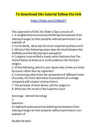 To download this tutorial follow the link 
https://bitly.com/1DNjsD7 
This paperwork of SOC 331 Week 2 Quiz consists of: 
1. A neighborhood covenant prohibiting homeowners from 
making changes to their property without permission is an 
example of 
2. For Aristotle, what was the most important political unit? 
3. Which of the following values does the feud between the 
Hatfields and the McCoys best exemplify? 
4. Congress once ratified a treaty which declares that The 
United States of America is not founded on the Christian 
religion. 
5. Of the following, which is one reason why crimes are tried 
by courts rather than by vigilantes? 
6. Concerning justice from the perspective of different levels 
of society, the most distinctive characteristic of a village 
compared with simpler communities is 
7. The principle of stare decisis calls for judges to 
8. What was the result of the Supreme Court 
Sociology - General Sociology 
1. 
Question : 
A neighborhood covenant prohibiting homeowners from 
making changes to their property without permission is an 
example of 
Student Answer: 
 