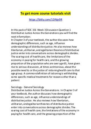 To get more course tutorials visit 
https://bitly.com/1DNjx9R 
In this pack of SOC 331 Week 3 Discussion Question 1 
Distributive Justice Across the Generations you will find the 
next information: 
In Chapter 3 of your textbook, the author discusses how 
demographic differences, such as age, influence 
understandings of distributive justice. He also reviews how 
libertarian, utilitarian, and egalitarian theories of distributive 
justice enter into conversations across demographic divides. 
The soaring cost of health care, the limitations of the 
economy in paying for health care, and the growing 
proportion of the population who are over age 65, have given 
rise to serious discussion, at times acrimonious, about the 
possible need to or the justice of rationing health care to that 
age group. A common definition of rationing is withholding 
some specific medical treatments for reasons other than a 
patient 
Sociology - General Sociology 
Distributive Justice Across the Generations . In Chapter 3 of 
your textbook, the author discusses how demographic 
differences, such as age, influence understandings of 
distributive justice. He also reviews how libertarian, 
utilitarian, and egalitarian theories of distributive justice 
enter into conversations across demographic divides. The 
soaring cost of health care, the limitations of the economy in 
paying for health care, and the growing proportion of the 
 