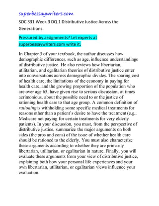 superbessaywriters.com
SOC 331 Week 3 DQ 1 Distributive Justice Across the
Generations
Pressured by assignments? Let experts at
superbessaywriters.com write it.
In Chapter 3 of your textbook, the author discusses how
demographic differences, such as age, influence understandings
of distributive justice. He also reviews how libertarian,
utilitarian, and egalitarian theories of distributive justice enter
into conversations across demographic divides. The soaring cost
of health care, the limitations of the economy in paying for
health care, and the growing proportion of the population who
are over age 65, have given rise to serious discussion, at times
acrimonious, about the possible need to or the justice of
rationing health care to that age group. A common definition of
rationing is withholding some specific medical treatments for
reasons other than a patient’s desire to have the treatment (e.g.,
Medicare not paying for certain treatments for very elderly
patients). In your discussion, you must, from the perspective of
distributive justice, summarize the major arguments on both
sides (the pros and cons) of the issue of whether health care
should be rationed to the elderly. You must also characterize
these arguments according to whether they are primarily
libertarian, utilitarian, or egalitarian in nature. Finally, you will
evaluate these arguments from your view of distributive justice,
explaining both how your personal life experiences and your
own libertarian, utilitarian, or egalitarian views influence your
evaluation.
 