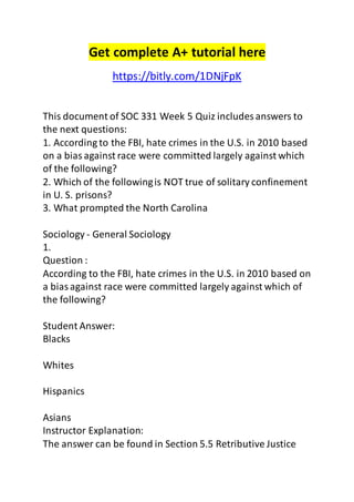 Get complete A+ tutorial here
https://bitly.com/1DNjFpK
This document of SOC 331 Week 5 Quiz includes answers to
the next questions:
1. According to the FBI, hate crimes in the U.S. in 2010 based
on a bias against race were committed largely against which
of the following?
2. Which of the followingis NOT true of solitary confinement
in U. S. prisons?
3. What prompted the North Carolina
Sociology - General Sociology
1.
Question :
According to the FBI, hate crimes in the U.S. in 2010 based on
a biasagainst race were committed largely against which of
the following?
Student Answer:
Blacks
Whites
Hispanics
Asians
Instructor Explanation:
The answer can be found in Section 5.5 Retributive Justice
 