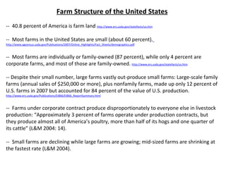 Farm Structure of the United States --  40.8 percent of America is farm land   http://www.ers.usda.gov/statefacts/us.htm --  Most farms in the United States are small (about 60 percent).   http://www.agcensus.usda.gov/Publications/2007/Online_Highlights/Fact_Sheets/demographics.pdf   --  Most farms are individually or family-owned (87 percent), while only 4 percent are corporate farms, and most of those are family-owned.  http://www.ers.usda.gov/statefacts/us.htm -- Despite their small number, large farms vastly out-produce small farms: Large-scale family farms (annual sales of $250,000 or more), plus nonfamily farms, made up only 12 percent of U.S. farms in 2007 but accounted for 84 percent of the value of U.S. production.  http://www.ers.usda.gov/Publications/EIB66/EIB66_ReportSummary.html --  Farms under corporate contract produce disproportionately to everyone else in livestock production: “Approximately 3 percent of farms operate under production contracts, but they produce almost all of America’s poultry, more than half of its hogs and one quarter of its cattle” (L&M 2004: 14). --  Small farms are declining while large farms are growing; mid-sized farms are shrinking at the fastest rate (L&M 2004). 