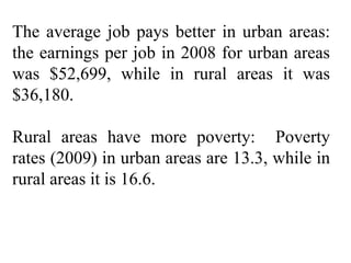 The average job pays better in urban areas: the earnings per job in 2008 for urban areas was $52,699, while in rural areas it was $36,180.  Rural areas have more poverty:  Poverty rates (2009) in urban areas are 13.3, while in rural areas it is 16.6. 
