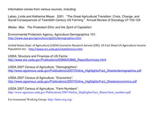 Information comes from various sources, including: Labao, Linda and Katherine Meyer.  2001.  “The Great Agricultural Transition: Crisis, Change, and Social Consequences of Twentieth Century US Farming.”  Annual Review of Sociology 27:103-124. Weber, Max.  The Protestant Ethic and the Spirit of Capitalism Environmental Protection Agency, Agriculture Demographics 101:  http://www.epa.gov/agriculture/ag101/demographics.html United States Dept. of Agriculture (USDA) Economic Research Service (ERS)  US Fact Sheet US Agriculture Income Population etc.:  http://www.ers.usda.gov/statefacts/us.htm USDA: Structure and Finances of US Farms:  http://www.ers.usda.gov/Publications/EIB66/EIB66_ReportSummary.html USDA 2007 Census of Agriculture, “Demographics”:  http://www.agcensus.usda.gov/Publications/2007/Online_Highlights/Fact_Sheets/demographics.pdf USDA 2007 Census of Agriculture, “Economics”: http://www.agcensus.usda.gov/Publications/2007/Online_Highlights/Fact_Sheets/economics.pdf USDA 2007 Census of Agriculture, “Farm Numbers”: http://www.agcensus.usda.gov/Publications/2007/Online_Highlights/Fact_Sheets/farm_numbers.pdf Environmental Working Group:  http://farm.ewg.org/ 