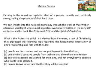Mythical Farmers Farming is the American capitalist ideal of a people, morally and spiritually strong, selling the products of their hard labor.  We gain insight into this national mythology through the work of Max Weber -- a German sociologist whose most important works were written in the early 20 th  century -- and his book  The Protestant Ethic and the Spirit of Capitalism .   What is the Protestant ethic?  It is derived from Calvinism, a sect of Christianity that expressed the following logic regarding the fundamental uncertainty of one’s relationship and fate with the Lord:  (a) people are born sinners and are not predisposed to love the Lord,  (b) only the Lord can save people from their sin and allow them into Heaven,  (c) only select people are atoned for their sins, and not everybody is selected who wants to be selected,  (d) no one knows for certain whether they will be selected. 
