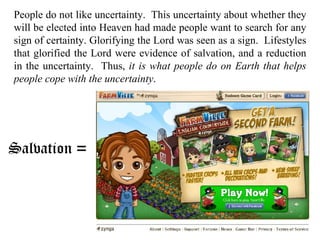People do not like uncertainty.  This uncertainty about whether they will be elected into Heaven had made people want to search for any sign of certainty. Glorifying the Lord was seen as a sign.  Lifestyles that glorified the Lord were evidence of salvation, and a reduction in the uncertainty.  Thus,  it is what people do on Earth that helps people cope with the uncertainty . Salvation = 