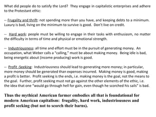 What did people do to satisfy the Lord?  They engage in capitalistic enterprises and adhere to the Protestant ethic:  --  Frugality and thrift : not spending more than you have, and keeping debts to a minimum.  Luxury is bad, living on the minimum to survive is good.  Don’t live on credit. --  Hard work : people must be willing to engage in their tasks with enthusiasm, no matter the difficulty in terms of time and physical or emotional strength. --  Industriousness : all time and effort must be in the pursuit of generating money.  An occupation, what Weber calls a “calling,” must be about making money.  Being idle is bad, being energetic about (income producing) work is good.  --  Profit -Seeking :  Industriousness should lead to generating more money; in particular, more money should be generated than expenses incurred.  Making money is good, making a profit is better.  Profit seeking is the ends, i.e. making money is the goal, not the means to the goal.  Further, profit seeking must not go against the other elements of the ethic, i.e. the idea that one “would go through hell for gain, even though he scorched his sails” is bad.   Thus the mythical American farmer embodies all that is foundational for modern American capitalism:  frugality, hard work, industriousness and profit seeking (but not to scorch their barns). 