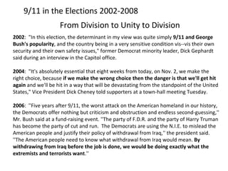 9/11 in the Elections 2002-2008 From Division to Unity to Division 2002 :  "In this election, the determinant in my view was quite simply  9 / 11 and George Bush's popularity , and the country being in a very sensitive condition vis--vis their own security and their own safety issues," former Democrat minority leader, Dick Gephardt said during an interview in the Capitol office. 2004 :  "It's absolutely essential that eight weeks from today, on Nov. 2, we make the right choice, because  if we make the wrong choice then the danger is that we'll get hit again  and we'll be hit in a way that will be devastating from the standpoint of the United States," Vice President Dick Cheney told supporters at a town-hall meeting Tuesday. 2006 :  ''Five years after 9/11, the worst attack on the American homeland in our history, the Democrats offer nothing but criticism and obstruction and endless second-guessing,'' Mr. Bush said at a fund-raising event. ''The party of F.D.R. and the party of Harry Truman has become the party of cut and run.  The Democrats are using the N.I.E. to mislead the American people and justify their policy of withdrawal from Iraq,'' the president said. ''The American people need to know what withdrawal from Iraq would mean.  By withdrawing from Iraq before the job is done, we would be doing exactly what the extremists and terrorists want .'' 