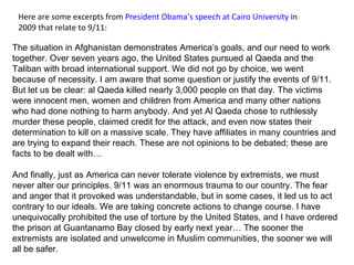 Here are some excerpts from  President Obama’s speech at Cairo University  in 2009 that relate to 9/11: The situation in Afghanistan demonstrates America’s goals, and our need to work together. Over seven years ago, the United States pursued al Qaeda and the Taliban with broad international support. We did not go by choice, we went because of necessity. I am aware that some question or justify the events of 9/11. But let us be clear: al Qaeda killed nearly 3,000 people on that day. The victims were innocent men, women and children from America and many other nations who had done nothing to harm anybody. And yet Al Qaeda chose to ruthlessly murder these people, claimed credit for the attack, and even now states their determination to kill on a massive scale. They have affiliates in many countries and are trying to expand their reach. These are not opinions to be debated; these are facts to be dealt with… And finally, just as America can never tolerate violence by extremists, we must never alter our principles. 9/11 was an enormous trauma to our country. The fear and anger that it provoked was understandable, but in some cases, it led us to act contrary to our ideals. We are taking concrete actions to change course. I have unequivocally prohibited the use of torture by the United States, and I have ordered the prison at Guantanamo Bay closed by early next year… The sooner the extremists are isolated and unwelcome in Muslim communities, the sooner we will all be safer. 