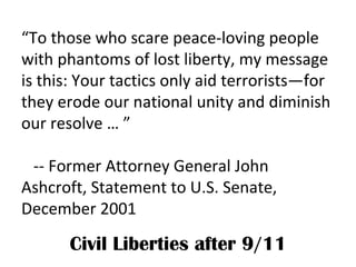 “ To those who scare peace-loving people with phantoms of lost liberty, my message is this: Your tactics only aid terrorists—for they erode our national unity and diminish our resolve … ”  -- Former Attorney General John Ashcroft, Statement to U.S. Senate, December 2001 Civil Liberties after 9/11 