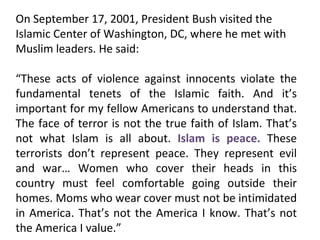 On September 17, 2001, President Bush visited the Islamic Center of Washington, DC, where he met with Muslim leaders. He said: “ These acts of violence against innocents violate the fundamental tenets of the Islamic faith. And it’s important for my fellow Americans to understand that. The face of terror is not the true faith of Islam. That’s not what Islam is all about.  Islam is peace.  These terrorists don’t represent peace. They represent evil and war… Women who cover their heads in this country must feel comfortable going outside their homes. Moms who wear cover must not be intimidated in America. That’s not the America I know. That’s not the America I value.” 