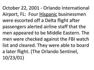 October 22, 2001 - Orlando International Airport, FL:  Four  Hispanic  businessmen were escorted off a Delta flight after passengers alerted airline staff that the men appeared to be Middle Eastern. The men were checked against the FBI watch list and cleared. They were able to board a later flight. (The Orlando Sentinel, 10/23/01) 
