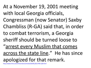 At a November 19, 2001 meeting with local Georgia officials, Congressman (now Senator) Saxby Chambliss (R-GA) said that, in order to combat terrorism, a Georgia sheriff should be turned loose to “ arrest every Muslim that comes across the state line .”  He has since apologized for that remark.  http://www.time.com/time/nation/article/0,8599,2011798-3,00.html 
