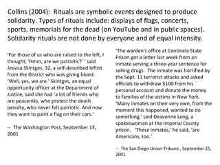 Collins (2004):  Rituals are symbolic events   designed to produce solidarity. Types of rituals include :  displays of flags, concerts, sports, memorials for the dead (on YouTube and in public spaces). Solidarity rituals are not done by everyone and of equal intensity.  ‘ For those of us who are raised to the left, I thought, 'Hmm, are we patriotic?' ‘ said Jessica Skintges, 32, a self-described leftist from the District who was giving blood. ‘Well, yes, we are.’ Skintges, an equal opportunity officer at the Department of Justice, said she had ‘a lot of friends who are peaceniks, who protest the death penalty, who never felt patriotic. And now they want to paint a flag on their cars.’  --  The Washington Post ,  September 13, 2001 ‘ The warden's office at Centinela State Prison got a letter last week from an inmate serving a three-year sentence for selling drugs.  The inmate was horrified by the Sept. 11 terrorist attacks and asked officials to withdraw $100 from his personal account and donate the money to families of the victims in New York.  ‘Many inmates on their very own, from the moment this happened, wanted to do something,’ said Deavonne Long, a spokeswoman at the Imperial County prison.  ‘These inmates,’ he said, ‘are Americans, too.’ --  The San Diego Union-Tribune  ,  September 25, 2001 