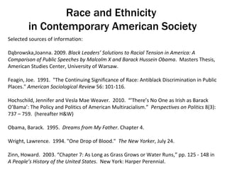 Race and Ethnicity  in Contemporary American Society Selected sources of information: Dąbrowska,Joanna. 2009.  Black Leaders’ Solutions to Racial Tension in America: A Comparison of Public Speeches by Malcolm X and Barack Hussein Obama .  Masters Thesis, American Studies Center, University of Warsaw. Feagin, Joe.  1991.  &quot;The Continuing Significance of Race: Antiblack Discrimination in Public Places.&quot;  American Sociological Review  56: 101-116.  Hochschild, Jennifer and Vesla Mae Weaver.  2010.  “’There’s No One as Irish as Barack O’Bama’: The Policy and Politics of American Multiracialism.”  Perspectives on Politics  8(3): 737 – 759.  (hereafter H&W) Obama, Barack.  1995.  Dreams from My Father . Chapter 4.  Wright, Lawrence.  1994. &quot;One Drop of Blood.&quot;  The New Yorker , July 24. Zinn, Howard.  2003. “Chapter 7: As Long as Grass Grows or Water Runs,” pp. 125 - 148 in  A People’s History of the United States .  New York: Harper Perennial.  