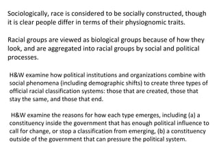 Sociologically, race is considered to be socially constructed, though it is clear people differ in terms of their physiognomic traits. Racial groups are viewed as biological groups because of how they look, and are aggregated into racial groups by social and political processes.  H&W examine how political institutions and organizations combine with social phenomena (including demographic shifts) to create three types of official racial classification systems: those that are created, those that stay the same, and those that end.  H&W examine the reasons for how each type emerges, including (a) a constituency inside the government that has enough political influence to call for change, or stop a classification from emerging, (b) a constituency outside of the government that can pressure the political system.  