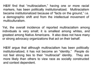 H&W find that “multiracialism,” having one or more racial markers, has been politically institutionalized.  Multiracialism became institutionalized because of “facts on the ground,” i.e. a demographic shift and from the intellectual movement of multiculturalism. Yet, the overall incidence of reported multiracialism among individuals is very small; it is smallest among whites, and greatest among Native Americans.  It also does not have many or strong advocacy organizations that act on their behalf.  H&W argue that although multiracialism has been politically institutionalized, it has not become an “identity.”  People do not feel strong ties to their “multiracial” identity.  They are more likely than others to view race as socially constructed and context dependent. 