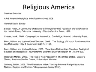 Religious America Selected Sources: ARIS American Religious Identification Survey 2008 General Social Survey Berger, Helen,  A Community of Witches: Contemporary Neo-Paganism and Witchcraft in the United States,  Columbia: University of South Carolina Press, 1999. Chaves, Mark.  2004.  Congregations in America.  Cambridge: Harvard University Press. Form, William and Joshua Kjerulf Dubrow.  2008.  “The Ecology of Church Fundamentalism in a Metropolis.”  City & Community 7(2): 141-162. Form, William and Joshua Dubrow.  2005.  “Downtown Metropolitan Churches: Ecological Situation and Response.” Journal for the Scientific Study of Religion 44 (3): 271-290. Ostrowski Marcin.  2009.  The Rise of Neo-Paganism In The United States.  Master’s Thesis, American Studies Center, University of Warsaw. Zelinsky, Wilbur. 2007. “The Gravestone Index: Tracking Personal Religiosity Across Nations, Regions and Periods.”  Geographical Review  97(4). 
