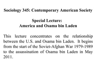 Sociology 345: Contemporary American Society Special Lecture:  America and Osama bin Laden This lecture concentrates on the relationship between the U.S. and Osama bin Laden.  It begins from the start of the Soviet-Afghan War 1979-1989 to the assassination of Osama bin Laden in May 2011. 