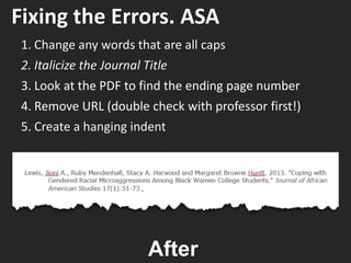 Fixing the Errors. ASA
1. Change any words that are all caps
2. Italicize the Journal Title
3. Look at the PDF to find the ending page number
4. Remove URL (double check with professor first!)
5. Create a hanging indent
After
.
 