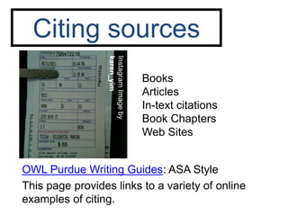 Citing sources

                  karen_yim
                  Instagram Image by
                                       Books
                                       Articles
                                       In-text citations
                                       Book Chapters
                                       Web Sites


OWL Purdue Writing Guides: ASA Style
This page provides links to a variety of online
examples of citing.
 