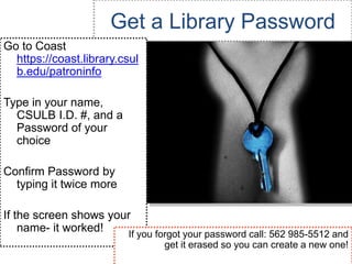 Get a Library Password
Go to Coast
  https://coast.library.csul
  b.edu/patroninfo

Type in your name,
  CSULB I.D. #, and a
  Password of your
  choice

Confirm Password by
  typing it twice more

If the screen shows your
    name- it worked!   If you forgot your password call: 562 985-5512 and
                                  get it erased so you can create a new one!
 