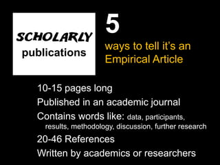 5
                      ways to tell it’s an
publications
                      Empirical Article

  10-15 pages long
  Published in an academic journal
  Contains words like: data, participants,
    results, methodology, discussion, further research
  20-46 References
  Written by academics or researchers
 