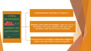 Protestantismo calvinista na Inglaterra
Riqueza como sinal de salvação: quem for rico é o
escolhido, mas como ninguém sabe quem será
escolhido, todo devem buscar enriquecer
Enriquecimento extrapola a dimensão religiosa e
passa a ser uma prática social corriqueira
 