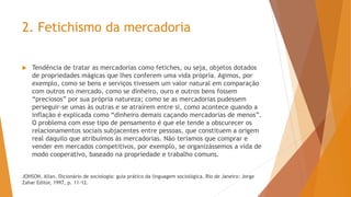  Tendência de tratar as mercadorias como fetiches, ou seja, objetos dotados
de propriedades mágicas que lhes conferem uma vida própria. Agimos, por
exemplo, como se bens e serviços tivessem um valor natural em comparação
com outros no mercado, como se dinheiro, ouro e outros bens fossem
“preciosos” por sua própria natureza; como se as mercadorias pudessem
perseguir-se umas às outras e se atraírem entre si, como acontece quando a
inflação é explicada como “dinheiro demais caçando mercadorias de menos”.
O problema com esse tipo de pensamento é que ele tende a obscurecer os
relacionamentos sociais subjacentes entre pessoas, que constituem a origem
real daquilo que atribuímos às mercadorias. Não teríamos que comprar e
vender em mercados competitivos, por exemplo, se organizássemos a vida de
modo cooperativo, baseado na propriedade e trabalho comuns.
JOHSON, Allan. Dicionário de sociologia: guia prático da linguagem sociológica. Rio de Janeiro: Jorge
Zahar Editor, 1997, p. 11-12.
2. Fetichismo da mercadoria
 
