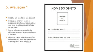5. Avaliação 1
 Escolha um objeto de uso pessoal
 Busque na internet todos os
processos (produção, locais, etc...)
que este objeto passa até chegar
na sua casa
 Pense sobre como a aquisição
objeto e o uso do objeto mudaram
a sua vida
 Organize todas estas informações
em uma folha A4 a ser apresentada
e entregue na aula de 1º/10.
 