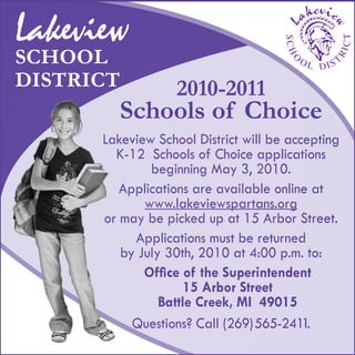 Lakeview School District will be accepting
K-12 Schools of Choice applications
beginning May 3, 2010.
Applications are available online at
www.lakeviewspartans.org
or may be picked up at 15 Arbor Street.
Applications must be returned
by July 30th, 2010 at 4:00 p.m. to:
Office of the Superintendent
15 Arbor Street
Battle Creek, MI 49015
Questions? Call (269)565-2411.
Lakeview
SCHOOL
DISTRICT 2010-2011
Schools of Choice
 