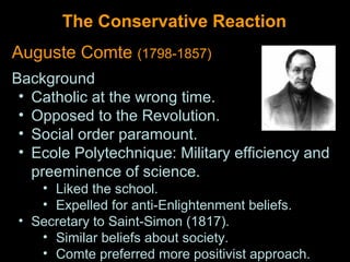 The Conservative Reaction
Auguste Comte (1798-1857)
Background
 • Catholic at the wrong time.
 • Opposed to the Revolution.
 • Social order paramount.
 • Ecole Polytechnique: Military efficiency and
   preeminence of science.
   • Liked the school.
   • Expelled for anti-Enlightenment beliefs.
• Secretary to Saint-Simon (1817).
   • Similar beliefs about society.
   • Comte preferred more positivist approach.
 
