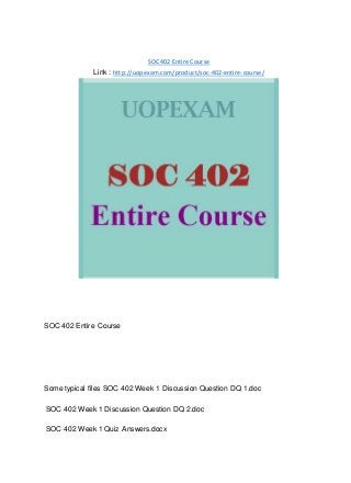 SOC 402 Entire Course
Link : http://uopexam.com/product/soc-402-entire-course/
SOC 402 Entire Course
Some typical files SOC 402 Week 1 Discussion Question DQ 1.doc
SOC 402 Week 1 Discussion Question DQ 2.doc
SOC 402 Week 1 Quiz Answers.docx
 