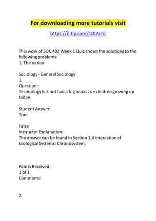 For downloading more tutorials visit 
https://bitly.com/10tAJTC 
This work of SOC 402 Week 1 Quiz shows the solutions to the 
following problems: 
1. The nation 
Sociology - General Sociology 
1. 
Question : 
Technology has not had a big impact on children growing up 
today. 
Student Answer: 
True 
False 
Instructor Explanation: 
The answer can be found in Section 1.4 Interaction of 
Ecological Systems: Chronosystem. 
Points Received: 
1 of 1 
Comments: 
2. 
 