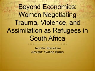 Beyond Economics: Women Negotiating Trauma, Violence, and Assimilation as Refugees in South Africa Jennifer Bradshaw Advisor: Yvonne Braun 