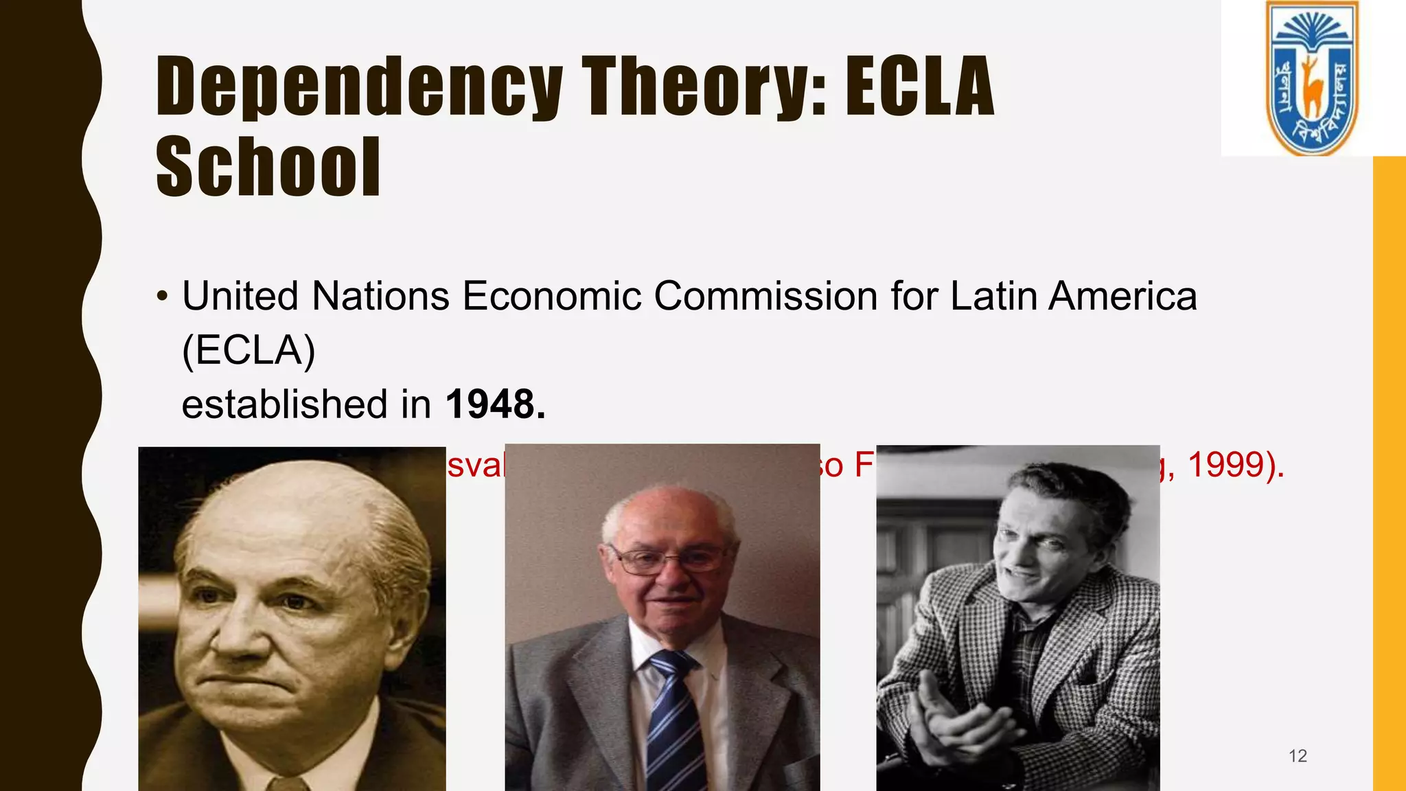 Dependency Theory: ECLA
School
• United Nations Economic Commission for Latin America
(ECLA)
established in 1948.
• Raul Prebisch, Osvaldo Sunkel, and Celso Furtado (Namkoong, 1999).
12
 