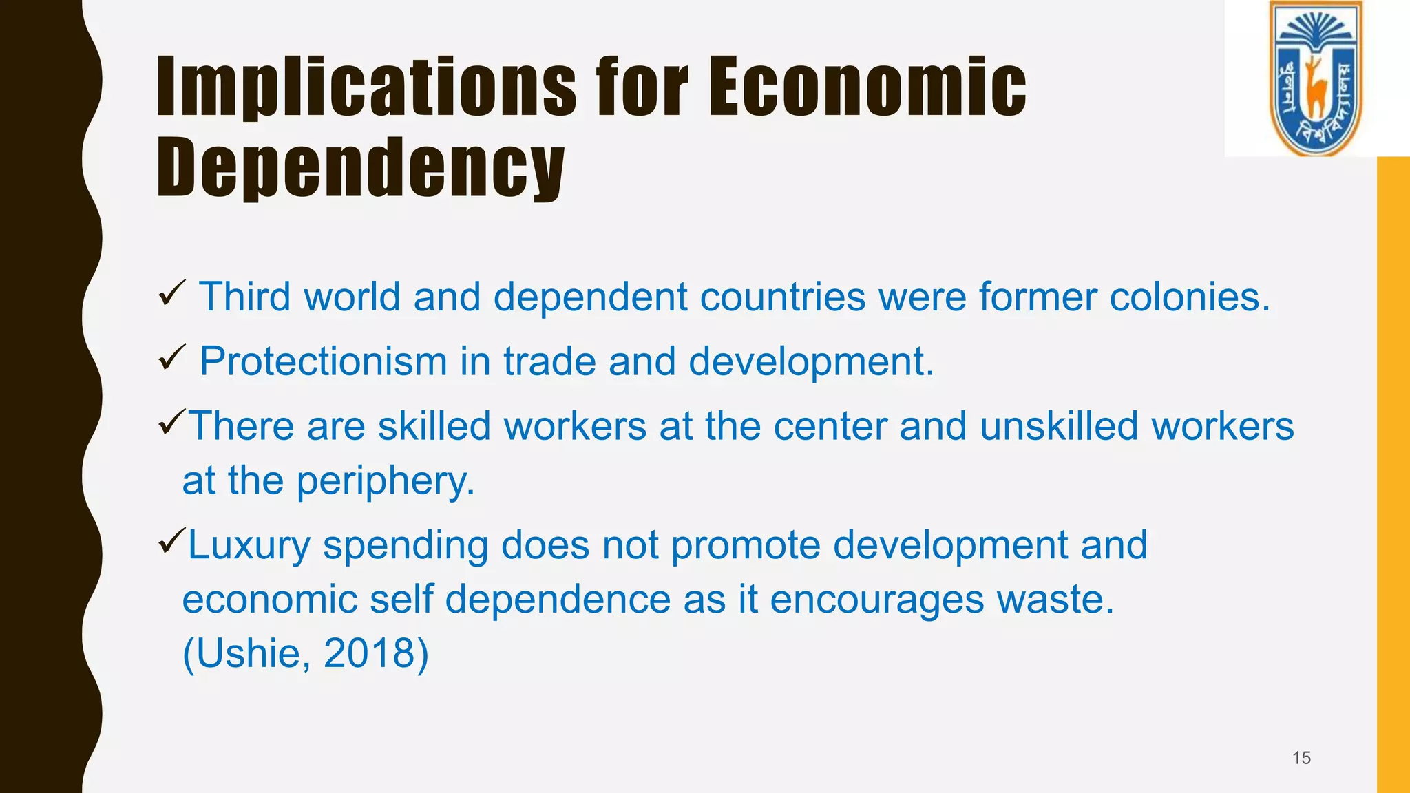 Implications for Economic
Dependency
 Third world and dependent countries were former colonies.
 Protectionism in trade and development.
There are skilled workers at the center and unskilled workers
at the periphery.
Luxury spending does not promote development and
economic self dependence as it encourages waste.
(Ushie, 2018)
15
 