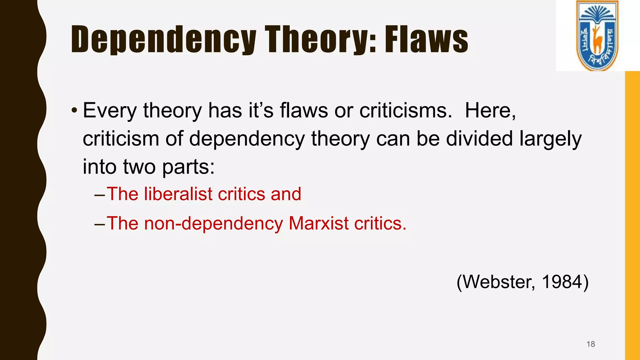 Dependency Theory: Flaws
• Every theory has it’s flaws or criticisms. Here,
criticism of dependency theory can be divided largely
into two parts:
–The liberalist critics and
–The non-dependency Marxist critics.
(Webster, 1984)
18
 