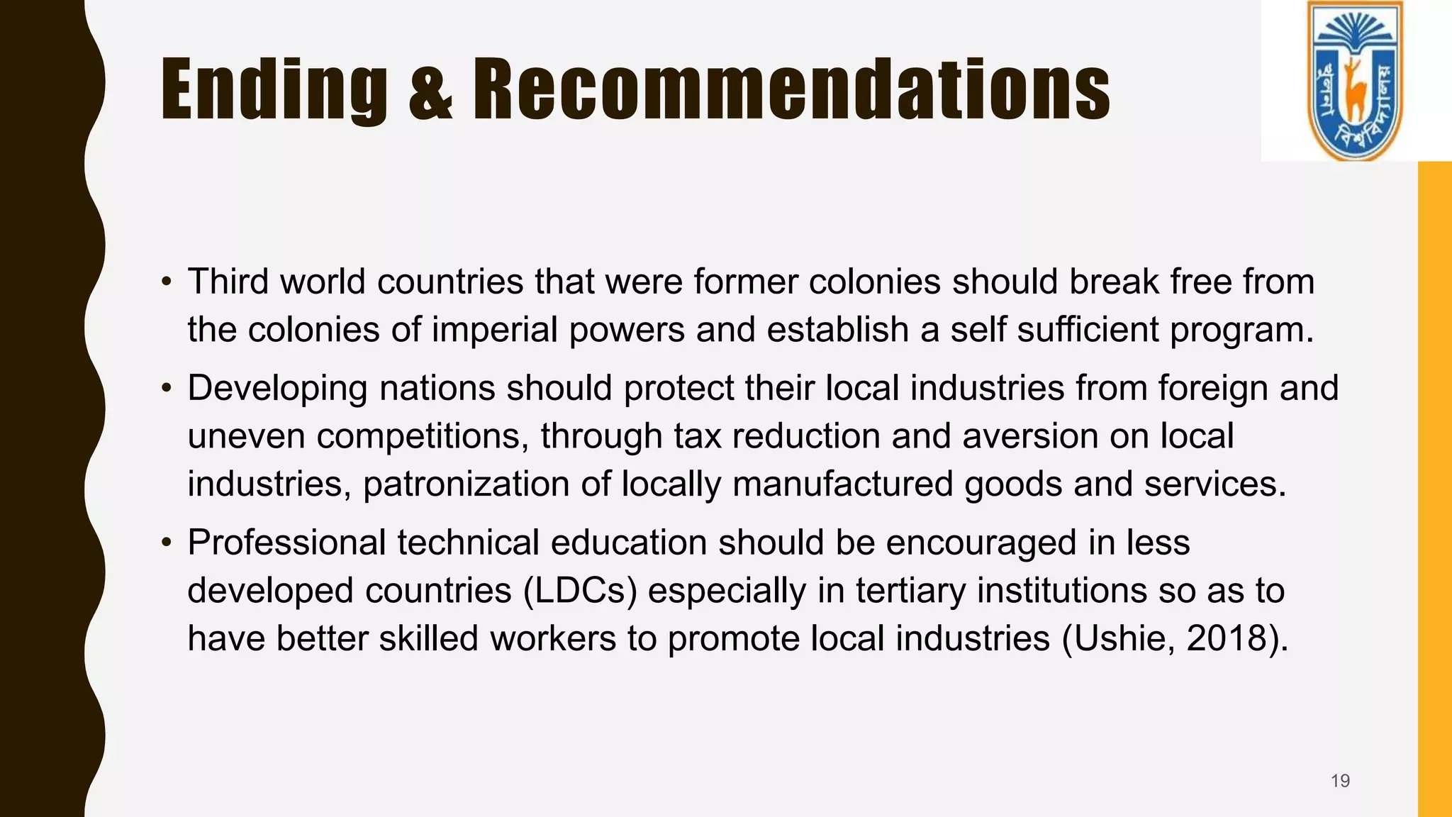 Ending & Recommendations
• Third world countries that were former colonies should break free from
the colonies of imperial powers and establish a self sufficient program.
• Developing nations should protect their local industries from foreign and
uneven competitions, through tax reduction and aversion on local
industries, patronization of locally manufactured goods and services.
• Professional technical education should be encouraged in less
developed countries (LDCs) especially in tertiary institutions so as to
have better skilled workers to promote local industries (Ushie, 2018).
19
 