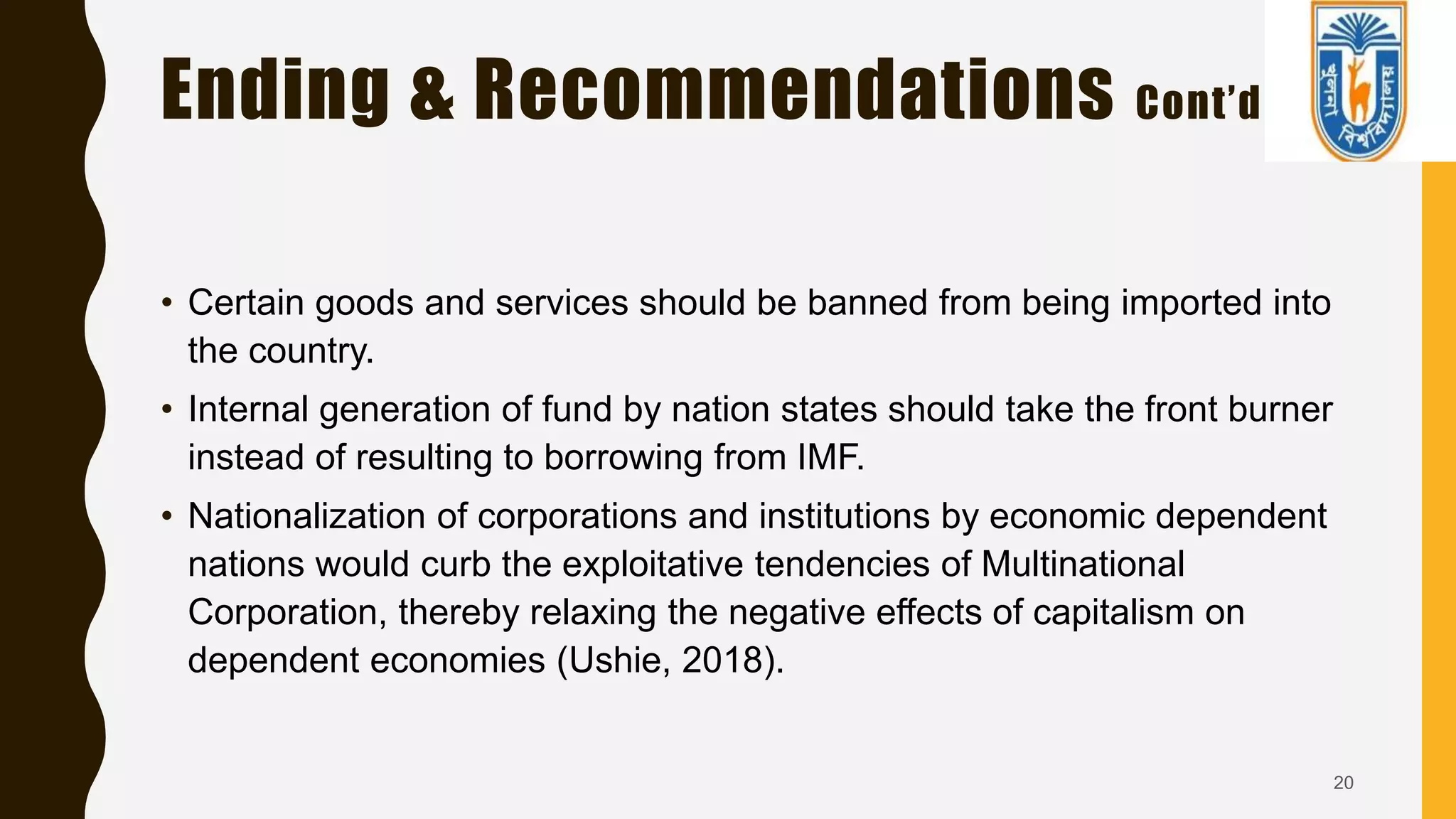 Ending & Recommendations Cont’d
• Certain goods and services should be banned from being imported into
the country.
• Internal generation of fund by nation states should take the front burner
instead of resulting to borrowing from IMF.
• Nationalization of corporations and institutions by economic dependent
nations would curb the exploitative tendencies of Multinational
Corporation, thereby relaxing the negative effects of capitalism on
dependent economies (Ushie, 2018).
20
 